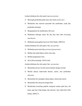Asuhan kebidanan ibu nifas pada 6 jam post partum :
1) Mencegah perdarahan pada masa nifas karna atonia uteri.
2) Mendeteksi dan merawat penyebab lain perdarahan, rujuk jika
perdarahan berlanjut.
3) Menganjurkan ibu memberikan ASI awal.
4) Melakukan hubunga antara ibu dan bayi baru lahir (bounding
attachment).
5) Melakukan pencegahan hipotermi (Sitti Saleha, 2009:h.6).
Asuhan kebidanan ibu nifas pada 3 hari post partum :
1) Melakukan perawatan luka perineum (puerpurium).
2) Melihat ada tanda bahaya infeksi atau suhu.
3) Melihat pengeluaran lokia.
4) Mood (Prawirohardjo, 2010:h.364).
Asuhan kebidanan ibu nifas pada 6 hari post partum :
1) Memastikan proses involusi uterus berjalan dengan normal.
2) Menilai adanya tanda-tanda demam, infeksi, atau perdarahan
abnormal.
3) Memastikan ibu mendapat cukup makan, minum dan nutrisi.
4) Memastikan ibu menyusui dengan baik.
5) Memberikan konseling padaibu mengenai asuhan pada bayi, tali
pusat, jaga bayi tetap hangat, dan merawat bayi sehari-hari (Sitti
Saleha, 2009:h.7).
 