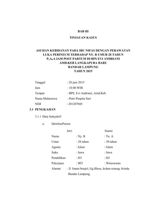 BAB III
TINJAUAN KASUS
ASUHAN KEBIDANAN PADA IBU NIFAS DENGAN PERAWATAN
LUKA PERINEUM TERHADAP NY. R UMUR 28 TAHUN
P1A0 6 JAM POST PARTUM DI BPS EVI ANDRIANI
AMD.KEB LANGKAPURA BARU
BANDAR LAMPUNG
TAHUN 2015
Tanggal : 28 juni 2015
Jam : 10.00 WIB
Tempat : BPS. Evi Andriani, Amd.Keb
Nama Mahasiswa : Putri Puspita Sari
NIM : 201207045
3.1 PENGKAJIAN
3.1.1 Data Subyektif
a. IdentitasPasien
Istri Suami
Nama : Ny. R : Tn. A
Umur : 28 tahun : 30 tahun
Agama : Islam : Islam
Suku : Jawa : Jawa
Pendidikan : D3 : D3
Pekerjaan : IRT : Wiraswasta
Alamat : Jl. Imam bonjol, Gg.Blora, kolam renang Arinda
Bandar Lampung.
 