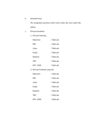 b. KeluhanUtama
Ibu mengatakan perutnya masih terasa mulas dan nyeri pada luka
jahitan.
c. Riwayat kesehatan
a. Riwayat Sekarang
Hipertensi : Tidak ada
DM : Tidak ada
Asma : Tidak ada
Ginjal : Tidak ada
Hepatitis : Tidak ada
TBC : Tidak ada
HIV/ AIDS : Tidak ada
b. Riwayat kesehatan yang lalu
Hipertensi : Tidak ada
DM : Tidak ada
Asma : Tidak ada
Ginjal : Tidak ada
Hepatitis : Tidak ada
TBC : Tidak ada
HIV/ AIDS : Tidak ada
 