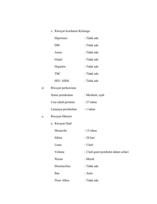 c. Riwayat kesehatan Keluarga
Hipertensi : Tidak ada
DM : Tidak ada
Asma : Tidak ada
Ginjal : Tidak ada
Hepatitis : Tidak ada
TBC : Tidak ada
HIV/ AIDS : Tidak ada
d. Riwayat perkawinan
Status pernikahan : Menikah, syah
Usia nikah pertama : 27 tahun
Lamanya pernikahan : 1 tahun
e. Riwayat Obstetri
a. Riwayat Haid
Menarche : 13 tahun
Siklus : 28 hari
Lama : 5 hari
Volume : 2 kali ganti pembalut dalam sehari
Warna : Merah
Disminorhea : Tidak ada
Bau : Amis
Flour Albus : Tidak ada
 
