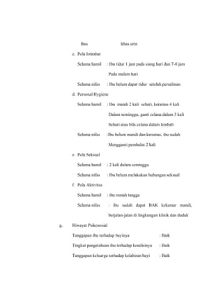 Bau :khas urin
c. Pola Istirahat
Selama hamil : Ibu tidur 1 jam pada siang hari dan 7-8 jam
Pada malam hari
Selama nifas : Ibu belum dapat tidur setelah persalinan
d. Personal Hygiene
Selama hamil : Ibu mandi 2 kali sehari, keramas 4 kali
Dalam seminggu, ganti celana dalam 3 kali
Sehari atau bila celana dalam lembab
Selama nifas :Ibu belum mandi dan keramas, ibu sudah
Mengganti pembalut 2 kali
e. Pola Seksual
Selama hamil : 2 kali dalam seminggu
Selama nifas : Ibu belum melakukan hubungan seksual
f. Pola Aktivitas
Selama hamil : ibu rumah tangga
Selama nifas : ibu sudah dapat BAK kekamar mandi,
berjalan-jalan di lingkungan klinik dan duduk
g. Riwayat Psikososial
Tanggapan ibu terhadap bayinya : Baik
Tingkat pengetahuan ibu terhadap kondisinya : Baik
Tanggapan keluarga terhadap kelahiran bayi : Baik
 
