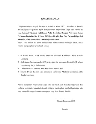KATA PENGANTAR
Dengan memanjatkan puji dan syukur kehadirat Allah SWT, karena berkat Rahmat
dan Hidayah-Nya penulis dapat menyelesaikan penyusunan karya tulis ilmiah ini
yang berjudul “Asuhan Kebidanan Pada Ibu Nifas Dengan Perawatan Luka
Perineum Terhadap Ny. R Umur 28 Tahun P1 A0 6 Jam Post Partum Dibps. Evi
Andriani, Amd.Keb Bandar Lampung Tahun 2015.”
Karya Tulis Ilmiah ini dapat terselesaikan berkat bantuan berbagai pihak, maka
penulis mengucapkan terimakasih kepada
1. dr.Wazni Adila, MPH selaku Direktur Akademi Kebidanan Adila Bandar
Lampung.
2. Andestyana Septiyaningsih, S.ST.M.kes dan ibu Margareta Rinjani S,ST selaku
Pembimbing Karya Tulis Ilmiah.
3. Terimakasih Evi Andriani Amd.Keb selaku pemilik BPS.
4. Seluruh Dosen dan staf serta almamater ku tercinta Akademi Kebidanan Adila
Bandar Lampung.
Penulis menyadari penyusunan Karya tulis ini masih jauh daari kesempurnaan dan
berharap semoga isi karya tulis ilmiah ini dapat memberikan manfaat bagi siapa saja
yang memerlukannya dimasa sekarang dan yang akan datang. Aamiin.
Bandar Lampung, 2015
Penulis
 