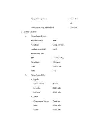 Pengambil keputusan : Suami dan
istri
Lingkungan yang berpengaruh : Tidak ada
3.1.2 Data Obyektif
a. Pemeriksaan Umum
Keadaan umum : Baik
Kesadaran : Compos Mentis
Keadaan emosional : Stabil
Tanda-tanda vital
TD : 110/80 mmHg
Pernafasan : 24x/menit
Nadi : 83 x/menit
Suhu : 37°c
b. Pemeriksaan Fisik
a. Kepala:
Warna rambut : Hitam
Ketombe : Tidak ada
Benjolan : Tidak ada
b. Wajah
Cloasma gravidarum : Tidak ada
Pucat : Tidak ada
Edema : Tidak ada
 