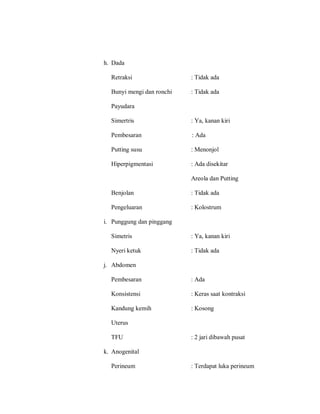 h. Dada
Retraksi : Tidak ada
Bunyi mengi dan ronchi : Tidak ada
Payudara
Simertris : Ya, kanan kiri
Pembesaran : Ada
Putting susu : Menonjol
Hiperpigmentasi : Ada disekitar
Areola dan Putting
Benjolan : Tidak ada
Pengeluaran : Kolostrum
i. Punggung dan pinggang
Simetris : Ya, kanan kiri
Nyeri ketuk : Tidak ada
j. Abdomen
Pembesaran : Ada
Konsistensi : Keras saat kontraksi
Kandung kemih : Kosong
Uterus
TFU : 2 jari dibawah pusat
k. Anogenital
Perineum : Terdapat luka perineum
 