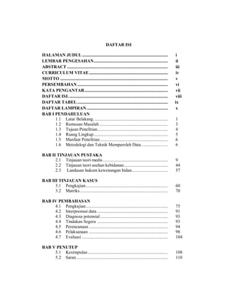 DAFTAR ISI
HALAMAN JUDUL .......................................................................... i
LEMBAR PENGESAHAN................................................................ ii
ABSTRACT ....................................................................................... iii
CURRICULUM VITAE.................................................................... iv
MOTTO ............................................................................................. v
PERSEMBAHAN .............................................................................. vi
KATA PENGANTAR........................................................................ vii
DAFTAR ISI. ..................................................................................... viii
DAFTAR TABEL .............................................................................. ix
DAFTAR LAMPIRAN ...................................................................... x
BAB I PENDAHULUAN
1.1 Latar Belakang. ............................................................... 1
1.2 Rumusan Masalah ........................................................... 3
1.3 Tujuan Penelitian............................................................. 4
1.4 Ruang Lingkup................................................................ 5
1.5 Manfaat Penelitian........................................................... 6
1.6 Metodelogi dan Teknik Memperoleh Data....................... 6
BAB II TINJAUAN PUSTAKA
2.1 Tinjauan teori medis........................................................ 9
2.2 Tinjauan teori asuhan kebidanan...................................... 44
2.3 Landasan hukum kewenangan bidan............................... 57
BAB III TINJAUAN KASUS
3.1 Pengkajian....................................................................... 60
3.2 Matriks............................................................................ 70
BAB IV PEMBAHASAN
4.1 Pengkajian....................................................................... 75
4.2 Interprestasi data ............................................................. 91
4.3 Diagnosa potensial .......................................................... 93
4.4 Tindakan Segera ............................................................. 93
4.5 Perencanaan .................................................................... 94
4.6 Pelaksanaan .................................................................... 98
4.7 Evaluasi .......................................................................... 104
BAB V PENUTUP
5.1 Kesimpulan ..................................................................... 108
5.2 Saran............................................................................... 110
 
