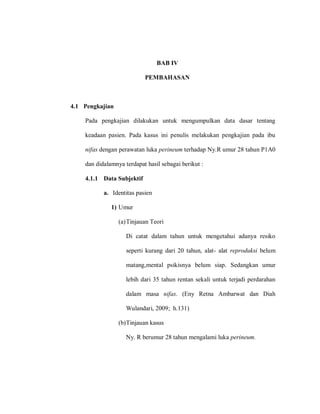 BAB IV
PEMBAHASAN
4.1 Pengkajian
Pada pengkajian dilakukan untuk mengumpulkan data dasar tentang
keadaan pasien. Pada kasus ini penulis melakukan pengkajian pada ibu
nifas dengan perawatan luka perineum terhadap Ny.R umur 28 tahun P1A0
dan didalamnya terdapat hasil sebagai berikut :
4.1.1 Data Subjektif
a. Identitas pasien
1) Umur
(a)Tinjauan Teori
Di catat dalam tahun untuk mengetahui adanya resiko
seperti kurang dari 20 tahun, alat- alat reproduksi belum
matang,mental psikisnya belum siap. Sedangkan umur
lebih dari 35 tahun rentan sekali untuk terjadi perdarahan
dalam masa nifas. (Eny Retna Ambarwat dan Diah
Wulandari, 2009; h.131)
(b)Tinjauan kasus
Ny. R berumur 28 tahun mengalami luka perineum.
 