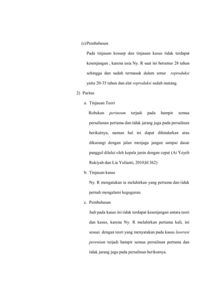 (c)Pembahasan
Pada tinjauan konsep dan tinjauan kasus tidak terdapat
kesenjangan , karena usia Ny. R saat ini berumur 28 tahun
sehingga dan sudah termasuk dalam umur reproduksi
yaitu 20-35 tahun dan alat reproduksi sudah matang.
2) Paritas
a. Tinjauan Teori
Robekan perineum terjadi pada hampir semua
persalianan pertama dan tidak jarang juga pada persalinan
berikutnya, namun hal ini dapat dihindarkan atau
dikurangi dengan jalan menjaga jangan sampai dasar
panggul dilalui oleh kepala janin dengan cepat (Ai Yeyeh
Rukiyah dan Lia Yulianti, 2010;hl 362)
b. Tinjauan kasus
Ny. R mengatakan ia melahirkan yang pertama dan tidak
pernah mengalami keguguran.
c. Pembahasan
Jadi pada kasus ini tidak terdapat kesenjangan antara teori
dan kasus, karena Ny. R melahirkan pertama kali, ini
sesuai dengan teori yang menyatakan pada kasus laserasi
perenium terjadi hampir semua persalinan pertama dan
tidak jarang juga pada persalinan berikutnya.
 