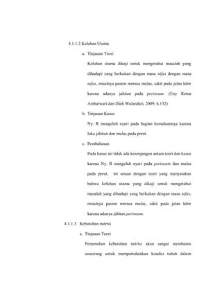 4.1.1.2 Keluhan Utama
a. Tinjauan Teori
Keluhan utama dikaji untuk mengetahui masalah yang
dihadapi yang berkaitan dengan masa nifas dengan masa
nifas, misalnya pasien merasa mulas, sakit pada jalan lahir
karena adanya jahitan pada perineum. (Eny Retna
Ambarwati dan Diah Wulandari, 2009; h.132)
b. Tinjauan Kasus
Ny. R mengeluh nyeri pada bagian kemaluannya karena
luka jahitan dan mulas pada perut.
c. Pembahasan
Pada kasus ini tidak ada kesenjangan antara teori dan kasus
karena Ny. R mengeluh nyeri pada perineum dan mulas
pada perut, ini sesuai dengan teori yang menyatakan
bahwa keluhan utama yang dikaji untuk mengetahui
masalah yang dihadapi yang berkaitan dengan masa nifas,
misalnya pasien merasa mulas, sakit pada jalan lahir
karena adanya jahitan perineum.
4.1.1.3 Kebutuhan nutrisi
a. Tinjauan Teori
Pemenuhan kebutuhan nutrisi akan sangat membantu
seseorang untuk mempertahankan kondisi tubuh dalam
 