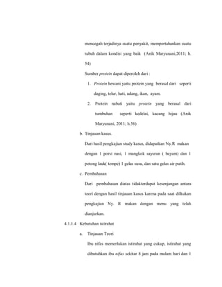 mencegah terjadinya suatu penyakit, mempertahankan suatu
tubuh dalam kondisi yang baik (Anik Maryunani,2011; h.
54)
Sumber protein dapat diperoleh dari :
1. Protein hewani yaitu protein yang berasal dari seperti
daging, telur, hati, udang, ikan, ayam.
2. Protein nabati yaitu protein yang berasal dari
tumbuhan seperti kedelai, kacang hijau (Anik
Maryunani, 2011; h.56)
b. Tinjauan kasus.
Dari hasil pengkajian study kasus, didapatkan Ny.R makan
dengan 1 porsi nasi, 1 mangkok sayuran ( bayam) dan 1
potong lauk( tempe) 1 gelas susu, dan satu gelas air putih.
c. Pembahasan
Dari pembahasan diatas tidakterdapat kesenjangan antara
teori dengan hasil tinjauan kasus karena pada saat dilkukan
pengkajian Ny. R makan dengan menu yang telah
dianjurkan.
4.1.1.4 Kebutuhan istirahat
a. Tinjauan Teori
Ibu nifas memerlukan istirahat yang cukup, istirahat yang
dibutuhkan ibu nifas sekitar 8 jam pada malam hari dan 1
 