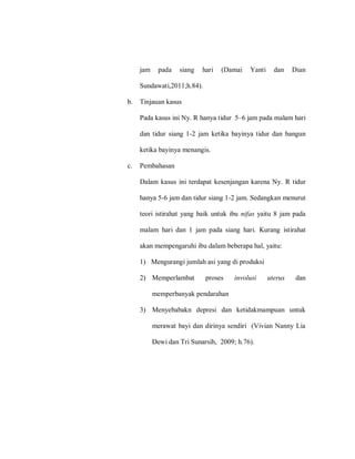 jam pada siang hari (Damai Yanti dan Dian
Sundawati,2011;h.84).
b. Tinjauan kasus
Pada kasus ini Ny. R hanya tidur 5–6 jam pada malam hari
dan tidur siang 1-2 jam ketika bayinya tidur dan bangun
ketika bayinya menangis.
c. Pembahasan
Dalam kasus ini terdapat kesenjangan karena Ny. R tidur
hanya 5-6 jam dan tidur siang 1-2 jam. Sedangkan menurut
teori istirahat yang baik untuk ibu nifas yaitu 8 jam pada
malam hari dan 1 jam pada siang hari. Kurang istirahat
akan mempengaruhi ibu dalam beberapa hal, yaitu:
1) Mengurangi jumlah asi yang di produksi
2) Memperlambat proses involusi uterus dan
memperbanyak pendarahan
3) Menyebabakn depresi dan ketidakmampuan untuk
merawat bayi dan dirinya sendiri (Vivian Nanny Lia
Dewi dan Tri Sunarsih, 2009; h.76).
 