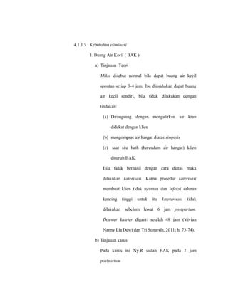 4.1.1.5 Kebutuhan eliminasi
1. Buang Air Kecil ( BAK )
a) Tinjauan Teori
Miksi disebut normal bila dapat buang air kecil
spontan setiap 3-4 jam. Ibu diusahakan dapat buang
air kecil sendiri, bila tidak dilakukan dengan
tindakan:
(a) Dirangsang dengan mengalirkan air kran
didekat dengan klien
(b) mengompres air hangat diatas simpisis
(c) saat site bath (berendam air hangat) klien
disuruh BAK.
Bila tidak berhasil dengan cara diatas maka
dilakukan katerisasi. Karna prosedur katerisasi
membuat klien tidak nyaman dan infeksi saluran
kencing tinggi untuk itu kateterisasi tidak
dilakukan sebelum lewat 6 jam postpartum.
Douwer kateter diganti setelah 48 jam (Vivian
Nanny Lia Dewi dan Tri Sunarsih, 2011; h. 73-74).
b) Tinjauan kasus
Pada kasus ini Ny.R sudah BAK pada 2 jam
postpartum
 