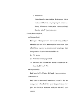 c) Pembahasan
Dalam kasus ini tidak terdapat kesenjangan karena
Ny. R sudah BAK pada 2 jam post partum ini sesuai
dengan tinjauan teori bahwa miksi yang normal pada
ibu nifas yaitu 3-4 jam postpartum.
2. Buang Air Besar ( BAB )
a) Tinajuan Teori
Biasanya 2-3 hari postpartum masih sulit buang air besar.
Jika klien pada hari ketiga belum juga bisa buang besar maka
diberi laksan supositoria dan minum air hangat agar dapat
buang air besar secara teratur dapat dilakukan :
1) Diit teratur
2) Pemberian cairan yang banyak
3) Ambulasi yang baik (Vivian Nanny Lia Dewi dan Tri
Sunarsih, 2011:h.73-74).
b) Tinjauan kasus
Pada kasus ini Ny. R belum BAB pada 6 jam postpartum.
c) Pembahasan
Pada kasus ini tidak terjadi kesenjangan karena Ny. R 6 jam
post partum belum BAB ini sesuai dengan tinjauan teori
yaitu ibu nifas akan buang air besar pada hari ke 3 post
partum.
 