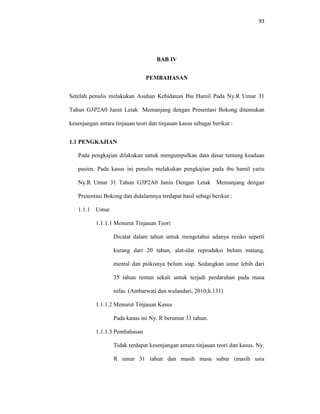 93
BAB IV
PEMBAHASAN
Setelah penulis melakukan Asuhan Kebidanan Ibu Hamil Pada Ny.R Umur 31
Tahun G3P2A0 Janin Letak Memanjang dengan Presentasi Bokong ditemukan
kesenjangan antara tinjauan teori dan tinjauan kasus sebagai berikut :
1.1 PENGKAJIAN
Pada pengkajian dilakukan untuk mengumpulkan data dasar tentang keadaan
pasien. Pada kasus ini penulis melakukan pengkajian pada ibu hamil yaitu
Ny.R Umur 31 Tahun G3P2A0 Janin Dengan Letak Memanjang dengan
Presentasi Bokong dan didalamnya terdapat hasil sebagi berikut :
1.1.1 Umur
1.1.1.1 Menurut Tinjauan Teori
Dicatat dalam tahun untuk mengetahui adanya resiko seperti
kurang dari 20 tahun, alat-alat reproduksi belum matang,
mental dan psikisnya belum siap. Sedangkan umur lebih dari
35 tahun rentan sekali untuk terjadi perdarahan pada masa
nifas. (Ambarwati dan wulandari, 2010;h.131)
1.1.1.2 Menurut Tinjauan Kasus
Pada kasus ini Ny. R berumur 31 tahun.
1.1.1.3 Pembahasan
Tidak terdapat kesenjangan antara tinjauan teori dan kasus. Ny.
R umur 31 tahun dan masih masa subur (masih usia
 