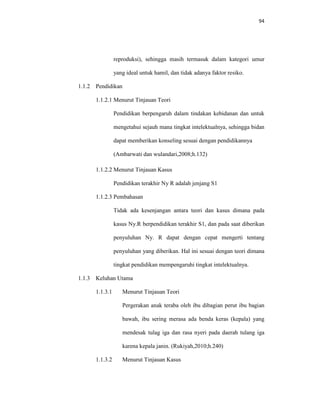 94
reproduksi), sehingga masih termasuk dalam kategori umur
yang ideal untuk hamil, dan tidak adanya faktor resiko.
1.1.2 Pendidikan
1.1.2.1 Menurut Tinjauan Teori
Pendidikan berpengaruh dalam tindakan kebidanan dan untuk
mengetahui sejauh mana tingkat intelektualnya, sehingga bidan
dapat memberikan konseling sesuai dengan pendidikannya
(Ambarwati dan wulandari,2008;h.132)
1.1.2.2 Menurut Tinjauan Kasus
Pendidikan terakhir Ny R adalah jenjang S1
1.1.2.3 Pembahasan
Tidak ada kesenjangan antara teori dan kasus dimana pada
kasus Ny.R berpendidikan terakhir S1, dan pada saat diberikan
penyuluhan Ny. R dapat dengan cepat mengerti tentang
penyuluhan yang diberikan. Hal ini sesuai dengan teori dimana
tingkat pendidikan mempengaruhi tingkat intelektualnya.
1.1.3 Keluhan Utama
1.1.3.1 Menurut Tinjauan Teori
Pergerakan anak teraba oleh ibu dibagian perut ibu bagian
bawah, ibu sering merasa ada benda keras (kepala) yang
mendesak tulag iga dan rasa nyeri pada daerah tulang iga
karena kepala janin. (Rukiyah,2010;h.240)
1.1.3.2 Menurut Tinjauan Kasus
 