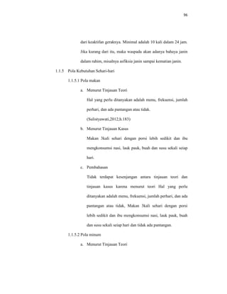 96
dari keaktifan geraknya. Minimal adalah 10 kali dalam 24 jam.
Jika kurang dari itu, maka waspada akan adanya bahaya janin
dalam rahim, misalnya asfiksia janin sampai kematian janin.
1.1.5 Pola Kebutuhan Sehari-hari
1.1.5.1 Pola makan
a. Menurut Tinjauan Teori
Hal yang perlu ditanyakan adalah menu, frekuensi, jumlah
perhari, dan ada pantangan atau tidak.
(Sulistyawati,2012;h.183)
b. Menurut Tinjauan Kasus
Makan 3kali sehari dengan porsi lebih sedikit dan ibu
mengkonsumsi nasi, lauk pauk, buah dan susu sekali seiap
hari.
c. Pembahasan
Tidak terdapat kesenjangan antara tinjauan teori dan
tinjauan kasus karena menurut teori Hal yang perlu
ditanyakan adalah menu, frekuensi, jumlah perhari, dan ada
pantangan atau tidak, Makan 3kali sehari dengan porsi
lebih sedikit dan ibu mengkonsumsi nasi, lauk pauk, buah
dan susu sekali seiap hari dan tidak ada pantangan.
1.1.5.2 Pola minum
a. Menurut Tinjauan Teori
 