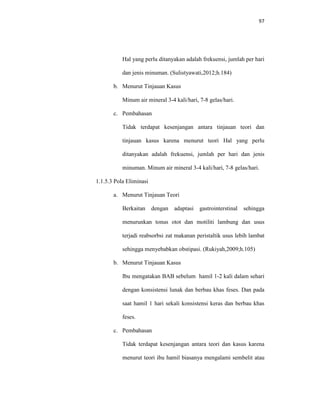 97
Hal yang perlu ditanyakan adalah frekuensi, jumlah per hari
dan jenis minuman. (Sulistyawati,2012;h.184)
b. Menurut Tinjauan Kasus
Minum air mineral 3-4 kali/hari, 7-8 gelas/hari.
c. Pembahasan
Tidak terdapat kesenjangan antara tinjauan teori dan
tinjauan kasus karena menurut teori Hal yang perlu
ditanyakan adalah frekuensi, jumlah per hari dan jenis
minuman. Minum air mineral 3-4 kali/hari, 7-8 gelas/hari.
1.1.5.3 Pola Eliminasi
a. Menurut Tinjauan Teori
Berkaitan dengan adaptasi gastrointerstinal sehingga
menurunkan tonus otot dan motiliti lambung dan usus
terjadi reabsorbsi zat makanan peristaltik usus lebih lambat
sehingga menyebabkan obstipasi. (Rukiyah,2009;h.105)
b. Menurut Tinjauan Kasus
Ibu mengatakan BAB sebelum hamil 1-2 kali dalam sehari
dengan konsistensi lunak dan berbau khas feses. Dan pada
saat hamil 1 hari sekali konsistensi keras dan berbau khas
feses.
c. Pembahasan
Tidak terdapat kesenjangan antara teori dan kasus karena
menurut teori ibu hamil biasanya mengalami sembelit atau
 