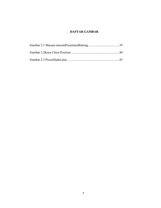 11
DAFTAR GAMBAR
Gambar 2.1 Macam-macamPresentasiBokong.......................................39
Gambar 2.2Knee Chest Position.............................................................44
Gambar 2.3 PosisiDadaLutut ..................................................................45
x
 