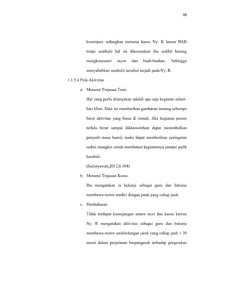 98
konstipasi sedangkan menurut kasus Ny. R lancar BAB
tetapi sembelit hal ini dikerenakan ibu sedikit kurang
mengkonsumsi sayur dan buah-buahan. Sehingga
menyebabkan sembelit tersebut terjadi pada Ny. R.
1.1.5.4 Pola Aktivitas
a. Menurut Tinjauan Teori
Hal yang perlu ditanyakan adalah apa saja kegiatan sehari-
hari klien. Data ini memberikan gambaran tentang seberapa
berat aktivitas yang biasa di rumah. Jika kegiatan pasien
terlalu berat sampai dikhawatirkan dapat menimbulkan
penyulit masa hamil, maka dapat memberikan peringatan
sedini mungkin untuk membatasi kegiatannya sampai pulih
kembali.
(Sulistyawati,2012;h.184)
b. Menurut Tinjauan Kasus
Ibu mengatakan ia bekerja sebagai guru dan bekerja
membawa motor sendiri dengan jarak yang cukup jauh.
c. Pembahasan
Tidak terdapat kesenjangan antara teori dan kasus karena
Ny. R mengatakan aktivitas sebagai guru dan bekerja
membawa motor sendiridengan jarak yang cukup jauh ± 30
menit dalam perjalanan berpengaruh terhadap pergerakan
 