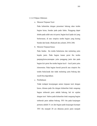 101
1.1.6.3 Palpasi Abdomen
a. Menurut Tinjauan Teori
Pada kehamilan dengan presentasi bokong akan teraba
bagian keras, bundar pada pada fudus. Punggung dapat
diraba pada salah satu sisi perut, bagian kecil pada sisi yang
berlawanan, di atas simpisis teraba bagian yang kurang
bundar dan lunak. (Rukiyah dan yulianti, 2010; 240)
b. Menurut Tinjauan Kasus
Pada fundus ibu teraba bulat,keras dan melenting yaitu
kepala janin. Pada bagian kanan perut ibu teraba
panjang,keras,memapan yaitu punggung janin dan pada
bagian kiri perut ibu teraba bagian kecil – kecil janin yaitu
ekstermitas. Pada bagian bawah perut/di atas simpisis ibu
teraba bulat,lunak dan tidak melenting yaitu bokong dan
masih bisa digerakkan.
c. Pembahasan
Tidak terdapat kesenjangan antara tinjauan teori dengan
kasus, dimana pada ibu dengan kehamilan letak sungsang
bagian terbawah janin adalah bokong, hal ini sejalan
dengan teori bahwa pada kehamilan letak sungsang bagian
terbawah janin adalan bokong. TFU ibu pada kunjungan
pertama adalah 31 cm dan bagian pada kunjungan keempat
TFU ibu menjadi 28 cm dikarena posisi janin menjadi
 
