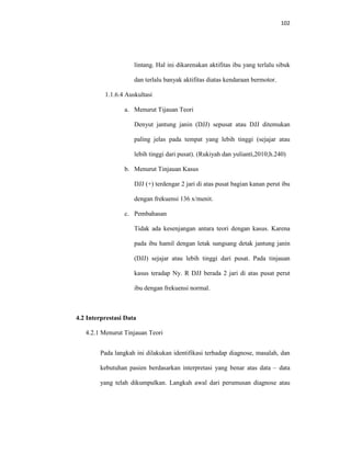 102
lintang. Hal ini dikarenakan aktifitas ibu yang terlalu sibuk
dan terlalu banyak aktifitas diatas kendaraan bermotor.
1.1.6.4 Auskultasi
a. Menurut Tijauan Teori
Denyut jantung janin (DJJ) sepusat atau DJJ ditemukan
paling jelas pada tempat yang lebih tinggi (sejajar atau
lebih tinggi dari pusat). (Rukiyah dan yulianti,2010;h.240)
b. Menurut Tinjauan Kasus
DJJ (+) terdengar 2 jari di atas pusat bagian kanan perut ibu
dengan frekuensi 136 x/menit.
c. Pembahasan
Tidak ada kesenjangan antara teori dengan kasus. Karena
pada ibu hamil dengan letak sungsang detak jantung janin
(DJJ) sejajar atau lebih tinggi dari pusat. Pada tinjauan
kasus teradap Ny. R DJJ berada 2 jari di atas pusat perut
ibu dengan frekuensi normal.
4.2 Interprestasi Data
4.2.1 Menurut Tinjauan Teori
Pada langkah ini dilakukan identifikasi terhadap diagnose, masalah, dan
kebutuhan pasien berdasarkan interpretasi yang benar atas data – data
yang telah dikumpulkan. Langkah awal dari perumusan diagnose atau
 