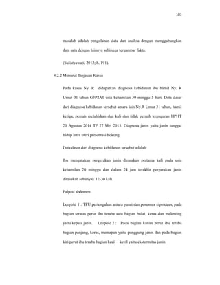 103
masalah adalah pengolahan data dan analisa dengan menggabungkan
data satu dengan lainnya sehingga tergambar fakta.
(Sulistyawati, 2012; h. 191).
4.2.2 Menurut Tinjauan Kasus
Pada kasus Ny. R didapatkan diagnosa kebidanan ibu hamil Ny. R
Umur 31 tahun G3P2A0 usia kehamilan 30 minggu 5 hari. Data dasar
dari diagnosa kebidanan tersebut antara lain Ny.R Umur 31 tahun, hamil
ketiga, pernah melahirkan dua kali dan tidak pernah keguguran HPHT
20 Agustus 2014 TP 27 Mei 2015. Diagnosa janin yaitu janin tunggal
hidup intra uteri presentasi bokong.
Data dasar dari diagnosa kebidanan tersebut adalah:
Ibu mengatakan pergerakan janin dirasakan pertama kali pada usia
kehamilan 20 minggu dan dalam 24 jam terakhir pergerakan janin
dirasakan sebanyak 12-30 kali.
Palpasi abdomen
Leopold 1 : TFU pertengahan antara pusat dan posessus xipoideus, pada
bagian teratas perur ibu teraba satu bagian bulat, keras dan melenting
yaitu kepala janin. Leopold 2 : Pada bagian kanan perut ibu teraba
bagian panjang, keras, memapan yaitu punggung janin dan pada bagian
kiri perut ibu teraba bagian kecil – kecil yaitu ekstermitas janin
 