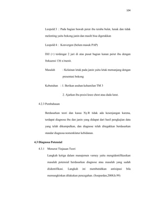 104
Leopold 3 : Pada bagian bawah perut ibu teraba bulat, lunak dan tidak
melenting yaitu bokong janin dan masih bisa digerakkan
Leopold 4 : Konvergen (belum masuk PAP)
DJJ (+) terdengar 2 jari di atas pusat bagian kanan perut ibu dengan
frekuensi 136 x/menit.
Masalah : Kelainan letak pada janin yaitu letak memanjang dengan
presentasi bokong
Kebutuhan : 1. Berikan asuhan kehamilan TM 3
2. Ajarkan ibu posisi knee chest atau dada lutut.
4.2.3 Pembahasan
Berdasarkan teori dan kasus Ny.R tidak ada kesenjangan karena,
terdapat diagnosa ibu dan janin yang didapat dari hasil pengkajian data
yang telah dikumpulkan, dan diagnose telah ditegakkan berdasarkan
standar diagnosa nomenklatur kebidanan.
4.3 Diagnosa Potensial
4.3.1 Menurut Tinjauan Teori
Langkah ketiga dalam manajemen varney yaitu mengidentifikasikan
masalah potensial berdasarkan diagnose atau masalah yang sudah
diidentifikasi. Langkah ini membutuhkan antisipasi bila
memungkinkan dilakukan pencegahan. (Soepardan,2008;h.99)
 