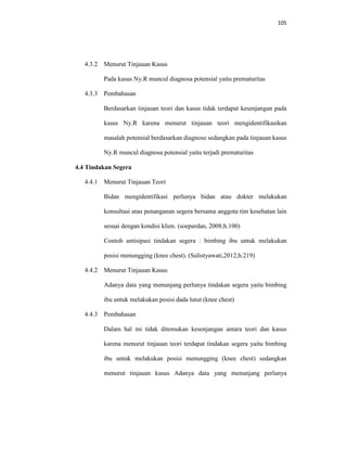 105
4.3.2 Menurut Tinjauan Kasus
Pada kasus Ny.R muncul diagnosa potensial yaitu prematuritas
4.3.3 Pembahasan
Berdasarkan tinjauan teori dan kasus tidak terdapat kesenjangan pada
kasus Ny.R karena menurut tinjauan teori mengidentifikasikan
masalah potensial berdasarkan diagnose sedangkan pada tinjauan kasus
Ny.R muncul diagnosa potensial yaitu terjadi prematuritas
4.4 Tindakan Segera
4.4.1 Menurut Tinjauan Teori
Bidan mengidentifikasi perlunya bidan atau dokter melakukan
konsultasi atau penanganan segera bersama anggota tim kesehatan lain
sesuai dengan kondisi klien. (soepardan, 2008;h.100)
Contoh antisipasi tindakan segera : bimbing ibu untuk melakukan
posisi menungging (knee chest). (Sulistyawati,2012;h.219)
4.4.2 Menurut Tinjauan Kasus
Adanya data yang menunjang perlunya tindakan segera yaitu bimbing
ibu untuk melakukan posisi dada lutut (knee chest)
4.4.3 Pembahasan
Dalam hal ini tidak ditemukan kesenjangan antara teori dan kasus
karena menurut tinjauan teori terdapat tindakan segera yaitu bimbing
ibu untuk melakukan posisi menungging (knee chest) sedangkan
menurut tinjauan kasus Adanya data yang menunjang perlunya
 