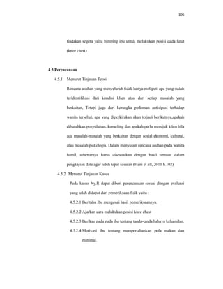 106
tindakan segera yaitu bimbing ibu untuk melakukan posisi dada lutut
(knee chest)
4.5 Perencanaan
4.5.1 Menurut Tinjauan Teori
Rencana asuhan yang menyeluruh tidak hanya meliputi apa yang sudah
teridentifikasi dari kondisi klien atau dari setiap masalah yang
berkaitan, Tetapi juga dari kerangka pedoman antisipasi terhadap
wanita tersebut, apa yang diperkirakan akan terjadi berikutnya,apakah
dibutuhkan penyuluhan, konseling dan apakah perlu merujuk klien bila
ada masalah-masalah yang berkaitan dengan sosial ekonomi, kultural,
atau masalah psikologis. Dalam menyusun rencana asuhan pada wanita
hamil, sebenarnya harus disesuaikan dengan hasil temuan dalam
pengkajian data agar lebih tepat sasaran (Hani et all, 2010 h.102)
4.5.2 Menurut Tinjauan Kasus
Pada kasus Ny.R dapat diberi perencanaan sesuai dengan evaluasi
yang telah didapat dari pemeriksaan fisik yaitu :
4.5.2.1 Beritahu ibu mengenai hasil pemeriksaannya.
4.5.2.2 Ajarkan cara melakukan posisi knee chest
4.5.2.3 Berikan pada pada ibu tentang tanda-tanda bahaya kehamilan.
4.5.2.4 Motivasi ibu tentang mempertahankan pola makan dan
minimal.
 