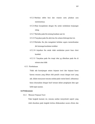 107
4.5.2.5 Berikan tablet besi dan vitamin serta jelaskan cara
meminumnya.
4.5.2.6 Buat kesepakatan dengan ibu untuk melakukan kunjungan
ulang.
4.5.2.7 Beritahu pada ibu tentang keadaan saat ini.
4.5.2.8 Tanyakan pada ibu aktivitas ibu selama beberapa hari ini.
4.5.2.9 Beritahu ibu jika mengalami keluhan segera memeriksakan
diri ketenaga kesehatan terdekat
4.5.2.10 Anjurkan ibu untuk tidak melakukan posisi knee chest
kembali.
4.5.2.11 Tanyakan pada ibu terapi obat yg diberikan pada ibu di
minum atau tidak
4.5.3 Pembahasan
Tidak ada kesenjangan antara tinjauan teori dan tinjauan kasus
karena rencana yang dibuat oleh penulis sesuai dengan teori yang
ada. dalam menyusun rencana asuhan pada wanita hamil, sebenarnya
harus disesuaikan dengan hasil temuan dalam pengkajian data agar
lebih tepat sasaran.
4.6 Pelaksanaan
4.6.1 Menurut Tinjauan Teori
Pada langkah keenam ini, rencana asuhan menyeluruh seperti yang
telah diuraikan pada langkah kelima dilaksanakan secara efisien dan
 