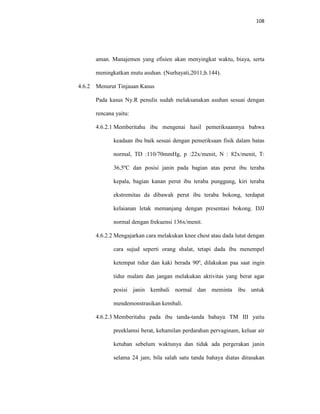 108
aman. Manajemen yang efisien akan menyingkat waktu, biaya, serta
meningkatkan mutu asuhan. (Nurhayati,2011;h.144).
4.6.2 Menurut Tinjauan Kasus
Pada kasus Ny.R penulis sudah melaksanakan asuhan sesuai dengan
rencana yaitu:
4.6.2.1 Memberitahu ibu mengenai hasil pemeriksaannya bahwa
keadaan ibu baik sesuai dengan pemeriksaan fisik dalam batas
normal, TD :110/70mmHg, p :22x/menit, N : 82x/menit, T:
36,5ºC dan posisi janin pada bagian atas perut ibu teraba
kepala, bagian kanan perut ibu teraba punggung, kiri teraba
ekstremitas da dibawah perut ibu teraba bokong, terdapat
kelaianan letak memanjang dengan presentasi bokong. DJJ
normal dengan frekuensi 136x/menit.
4.6.2.2 Mengajarkan cara melakukan knee chest atau dada lutut dengan
cara sujud seperti orang shalat, tetapi dada ibu menempel
ketempat tidur dan kaki berada 90º, dilakukan paa saat ingin
tidur malam dan jangan melakukan aktivitas yang berat agar
posisi janin kembali normal dan meminta ibu untuk
mendemonstrasikan kembali.
4.6.2.3 Memberitahu pada ibu tanda-tanda bahaya TM III yaitu
preeklamsi berat, kehamilan perdarahan pervaginam, keluar air
ketuban sebelum waktunya dan tidak ada pergerakan janin
selama 24 jam, bila salah satu tanda bahaya diatas dirasakan
 