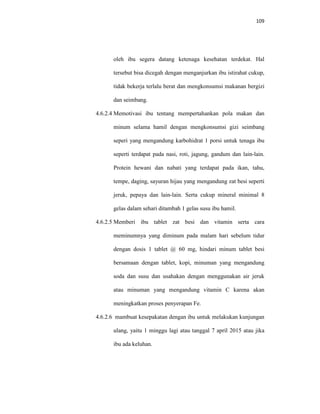 109
oleh ibu segera datang ketenaga kesehatan terdekat. Hal
tersebut bisa dicegah dengan menganjurkan ibu istirahat cukup,
tidak bekerja terlalu berat dan mengkonsumsi makanan bergizi
dan seimbang.
4.6.2.4 Memotivasi ibu tentang mempertahankan pola makan dan
minum selama hamil dengan mengkonsumsi gizi seimbang
seperi yang mengandung karbohidrat 1 porsi untuk tenaga ibu
seperti terdapat pada nasi, roti, jagung, gandum dan lain-lain.
Protein hewani dan nabati yang terdapat pada ikan, tahu,
tempe, daging, sayuran hijau yang mengandung zat besi seperti
jeruk, pepaya dan lain-lain. Serta cukup mineral minimal 8
gelas dalam sehari ditambah 1 gelas susu ibu hamil.
4.6.2.5 Memberi ibu tablet zat besi dan vitamin serta cara
meminumnya yang diminum pada malam hari sebelum tidur
dengan dosis 1 tablet @ 60 mg, hindari minum tablet besi
bersamaan dengan tablet, kopi, minuman yang mengandung
soda dan susu dan usahakan dengan menggunakan air jeruk
atau minuman yang mengandung vitamin C karena akan
meningkatkan proses penyerapan Fe.
4.6.2.6 mambuat kesepakatan dengan ibu untuk melakukan kunjungan
ulang, yaitu 1 minggu lagi atau tanggal 7 april 2015 atau jika
ibu ada keluhan.
 