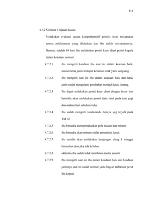 111
4.7.2 Menurut Tinjauan Kasus
Melakukan evaluasi secara komprehenshif penulis telah melakukan
semua pelaksanaan yang dilakukan dan ibu sudah melakukannya.
Namun, setelah 10 hari ibu melakukan posisi knee chest posisi kepala
dalam keadaan normal.
4.7.2.1 ibu mengerti keadaan ibu saat ini dalam keadaan baik,
namun letak janin terdapat kelainan letak yaitu sungsang.
4.7.2.2 Ibu mengerti saat ini ibu dalam keadaan baik dan letak
janin sudah mengalami perubahan menjadi letak lintang.
4.7.2.3 Ibu dapat melakukan posisi knee chest dengan benar dan
bersedia akan melakukan posisi dada lutut pada saat pagi
dan malam hari sebelum tidur.
4.7.2.4 Ibu sudah mengerti tanda-tanda bahaya yag terjadi pada
TM III
4.7.2.5 Ibu bersedia mempertahankan pola makan dan minum
4.7.2.6 Ibu bersedia akan minum tablet penambah darah.
4.7.2.7 ibu ersedia akan melakukan kunjungan ulang 1 minggu
kemudian atau jika ada keluhan
4.7.2.8 aktivitas ibu sudah tidak membawa motor sendiri
4.7.2.9 Ibu mengerti saat ini ibu dalam keadaan baik dan keadaan
janinnya saat ini sudah normal yaitu bagian terbawah perut
ibu kepala
 