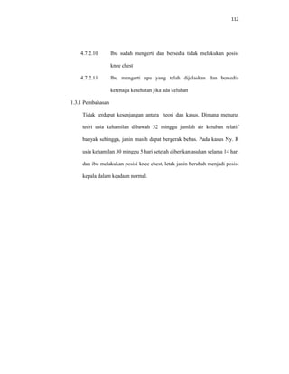 112
4.7.2.10 Ibu sudah mengerti dan bersedia tidak melakukan posisi
knee chest
4.7.2.11 Ibu mengerti apa yang telah dijelaskan dan bersedia
ketenaga kesehatan jika ada keluhan
1.3.1 Pembahasan
Tidak terdapat kesenjangan antara teori dan kasus. Dimana menurut
teori usia kehamilan dibawah 32 minggu jumlah air ketuban relatif
banyak sehingga, janin masih dapat bergerak bebas. Pada kasus Ny. R
usia kehamilan 30 minggu 5 hari setelah diberikan asuhan selama 14 hari
dan ibu melakukan posisi knee chest, letak janin berubah menjadi posisi
kepala dalam keadaan normal.
 