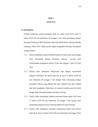 113
BAB V
PENUTUP
5.1 Kesimpulan
Setelah melakukan asuhan kebidanan pada ibu hamil yaitu Ny.R umur 31
tahun G3.P2.A0 usia kehamilan 30 minggu 5 hari letak memanjang dengan
presentasi bokong di BPS Rosbiatul Adawiyah,SKM.M.Kes kemiling Bandar
Lampung Tahun 2015. Maka penulis dapat mengambil beberapa kesimpulan
sebagai berikut :
5.1.1 Dalam melakukan asuhan kebidanan pada ibu hamil yaitu janin dengan
letak memanjang dengan presentasi bokong penulis telah
melaksanakan pengkajian selama 14 hari dari tanggal 1 April-14 April
2015.
5.1.2 Penulis telah melakukan interprestasi data dengan menentukan
diagnosa kebidanan ibu hamil yaitu Ny. R umur 31 tahun G3.P2.A0
usia kehamilan 30 minggu 5 hari dengan letak memanjang dengan
presentasi bokong yang didapat dari data subjektif dan data objektif
dari hasil pengkajian. Pada kasus ini muncul masalah yaitu ibu hamil
dengan letak memajang dengan presentasi bokong.
5.1.3 Penulis tidak menemukan diagnosa potensial karena pada Ny.R umur
31 tahun G3.P2.A0 usia kehamilan 30 minggu 5 hari dengan letak
memanjang dengan presetasi bokong adalah hal yang fisiologis.
5.1.4 Penulis tidak melakukan antisipasi sebagaimana dalam teori karena
pada Ny.R umur 31 tahun G3.P2.A0 usia kehamilan 30 minggu 5 hari
 