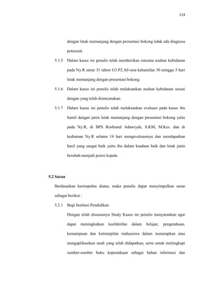 114
dengan letak memanjang dengan presentasi bokong tidak ada diagnosa
potensial.
5.1.5 Dalam kasus ini penulis telah memberikan rencana asuhan kebidanan
pada Ny.R umur 31 tahun G3.P2.A0 usia kehamilan 30 minggu 5 hari
letak memanjang dengan presentasi bokong.
5.1.6 Dalam kasus ini penulis telah melaksankan asuhan kebidanan sesuai
dengan yang telah direncanakan.
5.1.7 Dalam kasus ini penulis telah melaksankan evaluasi pada kasus ibu
hamil dengan janin letak memanjang dengan presentasi bokong yaitu
pada Ny.R, di BPS Rosbiatul Adawiyah, S.KM, M.Kes. dan di
kediaman Ny.R selama 14 hari mengevaluasinya dan mendapatkan
hasil yang sangat baik yaitu ibu dalam keadaan baik dan letak janin
berubah menjadi posisi kepala.
5.2 Saran
Berdasarkan kesimpulan diatas, maka penulis dapat menyimpulkan saran
sebagai berikut :
5.2.1 Bagi Institusi Pendidikan
Dengan telah disusunnya Study Kasus ini penulis menyarankan agar
dapat meningkatkan keefektifan dalam belajar, pengetahuan,
kemampuan dan ketrampilan mahasiswa dalam menerapkan atau
mengaplikasikan studi yang telah didapatkan, serta untuk melengkapi
sumber-sumber buku kepustakaan sebagai bahan informasi dan
 