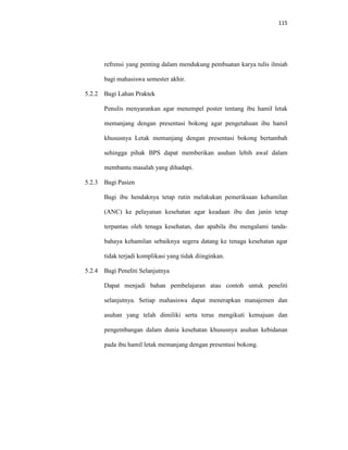 115
refrensi yang penting dalam mendukung pembuatan karya tulis ilmiah
bagi mahasiswa semester akhir.
5.2.2 Bagi Lahan Praktek
Penulis menyarankan agar menempel poster tentang ibu hamil letak
memanjang dengan presentasi bokong agar pengetahuan ibu hamil
khususnya Letak memanjang dengan presentasi bokong bertambah
sehingga pihak BPS dapat memberikan asuhan lebih awal dalam
membantu masalah yang dihadapi.
5.2.3 Bagi Pasien
Bagi ibu hendaknya tetap rutin melakukan pemeriksaan kehamilan
(ANC) ke pelayanan kesehatan agar keadaan ibu dan janin tetap
terpantau oleh tenaga kesehatan, dan apabila ibu mengalami tanda-
bahaya kehamilan sebaiknya segera datang ke tenaga kesehatan agar
tidak terjadi komplikasi yang tidak diinginkan.
5.2.4 Bagi Peneliti Selanjutnya
Dapat menjadi bahan pembelajaran atau contoh untuk peneliti
selanjutnya. Setiap mahasiswa dapat menerapkan manajemen dan
asuhan yang telah dimiliki serta terus mengikuti kemajuan dan
pengembangan dalam dunia kesehatan khususnya asuhan kebidanan
pada ibu hamil letak memanjang dengan presentasi bokong.
 