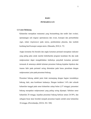 1
BAB I
PENDAHULUAN
1.1 Latar Belakang
Kehamilan merupakan matarantai yang besinambung dan terdiri dari ovulasi,
(pematangan sel) migrasi spermatozoa dan ovum, konsepsi dan pertumbuhan
zigot, nidasi (implantasi) pada uterus, pembentukan plasenta, dan tumbuh
kembang hasil konsepsi sampai aterm. (Manuaba, 2010; h. 75)
Angka kematian ibu bersalin dan angka kematian perinatal merupakan indicator
yang paling peka untuk menilai keberhasilan program kesehatan ibu dan anak
malpresentasi dapat mengakibatkan timbulnya penyebab kematian perinatal
termasuk di antaranya adalah kelainan presentasi bokong kejadian hipoksia dan
trauma lahir pada perinatal sering ditemukan pada kasus persalinan dengan
malpresentasi yaitu pada presentasi bokong.
Presentasi bokong adalah janin letak memanjang dengan bagian terendahnya
bokong, kaki, atau kombinasi keduanya. Dengan insidensi 3-4% dari seluruh
kehamilan tunggal pada umur kehamilan cukup bulan (≥37 minggu), presentasi
bokong merupakan malpresentasi yang paling sering dijumpai. Sebelum umur
kehamilan 28 minggu, kejadian presentasi bokong berkisar antara 24-30%, dan
sebagian besar akan berubah menjadi presentasi kepala setelah umur kehamilan
34 minggu. (Prwirohardjo, 2010 h. 581- 588)
 
