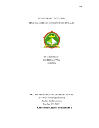 118
SATUAN ACARA PENYULUHAN
PENANGANAN LETAK SUNGSANG PADA IBU HAMIL
DI SUSUN OLEH :
RANI PERMAYANA
201207176
AKADEMI KEBIDANAN ADILA BANDAR LAMPUNG
Jl. Soekarno Hatta (Depan Polinela)
Rajabasa Bandar Lampung
Telp. Fax. 0721-784371
SAP(Satuan Acara Penyuluhan )
 