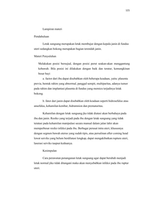 121
Lampiran materi
Pendahuluan
Letak sungsang merupakan letak membujur dengan kepala janin di fundus
uteri sedangkan bokong merupakan bagian terendah janin.
Materi Penyuluhan
Melakukan posisi bersujud, dengan posisi perut seakan-akan menggantung
kebawah. Bila posisi ini dilakukan dengan baik dan teratur, kemungkinan
besar bayi
a. factor dari ibu dapat disebabkan oleh beberapa keadaan, yaitu: plasenta
previa, bentuk rahim yang abnormal, panggul sempit, multiparitas, adanya tumor
pada rahim dan implantasi plasenta di fundus yang memicu terjadinya letak
bokong.
b. fator dari janin dapat disebabkan oleh keadaan seperti hidrosefalus atau
ansefalus, kehamilan kembar, hidramnion dan prematuritas.
Kehamilan dengan letak sungsang jka tidak diatasi akan berbahaya pada
ibu dan janin. Resiko yang terjadi pada ibu dengan letak sungsang yang tidak
teratasi pada kehamilan manipulasi secara manual dalam jalan lahir akan
memperbesar resiko infeksi pada ibu. Berbagai perasat intra uteri, khususnya
dengan segmen bawah uterus yang sudah tipis, atau persalinan after coming head
lewat serviks yang belum berdilatasi lengkap, dapat mengakibatkan ruptura uteri,
laserasi serviks taupun keduanya.
Kesimpulan
Cara perawatan penanganan letak sungsang agar dapat berubah menjadi
letak normal jika tidak ditangani maka akan menyebabkan infeksi pada ibu ruptur
uteri.
 