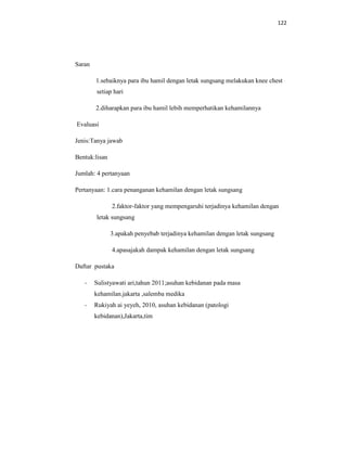 122
Saran
1.sebaiknya para ibu hamil dengan letak sungsang melakukan knee chest
setiap hari
2.diharapkan para ibu hamil lebih memperhatikan kehamilannya
Evaluasi
Jenis:Tanya jawab
Bentuk:lisan
Jumlah: 4 pertanyaan
Pertanyaan: 1.cara penanganan kehamilan dengan letak sungsang
2.faktor-faktor yang mempengaruhi terjadinya kehamilan dengan
letak sungsang
3.apakah penyebab terjadinya kehamilan dengan letak sungsang
4.apasajakah dampak kehamilan dengan letak sungsang
Daftar pustaka
- Sulistyawati ari,tahun 2011;asuhan kebidanan pada masa
kehamilan.jakarta ,salemba medika
- Rukiyah ai yeyeh, 2010, asuhan kebidanan (patologi
kebidanan),Jakarta,tim
 