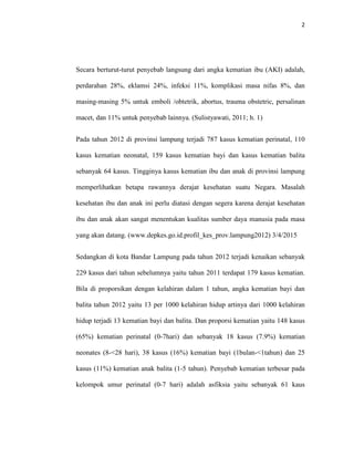 2
Secara berturut-turut penyebab langsung dari angka kematian ibu (AKI) adalah,
perdarahan 28%, eklamsi 24%, infeksi 11%, komplikasi masa nifas 8%, dan
masing-masing 5% untuk emboli /obtetrik, abortus, trauma obstetric, persalinan
macet, dan 11% untuk penyebab lainnya. (Sulistyawati, 2011; h. 1)
Pada tahun 2012 di provinsi lampung terjadi 787 kasus kematian perinatal, 110
kasus kematian neonatal, 159 kasus kematian bayi dan kasus kematian balita
sebanyak 64 kasus. Tingginya kasus kematian ibu dan anak di provinsi lampung
memperlihatkan betapa rawannya derajat kesehatan suatu Negara. Masalah
kesehatan ibu dan anak ini perlu diatasi dengan segera karena derajat kesehatan
ibu dan anak akan sangat menentukan kualitas sumber daya manusia pada masa
yang akan datang. (www.depkes.go.id.profil_kes_prov.lampung2012) 3/4/2015
Sedangkan di kota Bandar Lampung pada tahun 2012 terjadi kenaikan sebanyak
229 kasus dari tahun sebelumnya yaitu tahun 2011 terdapat 179 kasus kematian.
Bila di proporsikan dengan kelahiran dalam 1 tahun, angka kematian bayi dan
balita tahun 2012 yaitu 13 per 1000 kelahiran hidup artinya dari 1000 kelahiran
hidup terjadi 13 kematian bayi dan balita. Dan proporsi kematian yaitu 148 kasus
(65%) kematian perinatal (0-7hari) dan sebanyak 18 kasus (7.9%) kematian
neonates (8-<28 hari), 38 kasus (16%) kematian bayi (1bulan-<1tahun) dan 25
kasus (11%) kematian anak balita (1-5 tahun). Penyebab kematian terbesar pada
kelompok umur perinatal (0-7 hari) adalah asfiksia yaitu sebanyak 61 kaus
 