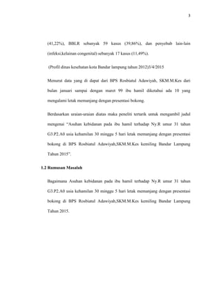 3
(41,22%), BBLR sebanyak 59 kasus (39,86%), dan penyebab lain-lain
(infeksi,kelainan congenital) sebanyak 17 kasus (11,49%).
(Profil dinas kesehatan kota Bandar lampung tahun 2012)3/4/2015
Menurut data yang di dapat dari BPS Rosbiatul Adawiyah, SKM.M.Kes dari
bulan januari sampai dengan maret 99 ibu hamil diketahui ada 10 yang
mengalami letak memanjang dengan presentasi bokong.
Berdasarkan uraian-uraian diatas maka peneliti tertarik untuk mengambil judul
mengenai “Asuhan kebidanan pada ibu hamil terhadap Ny.R umur 31 tahun
G3.P2.A0 usia kehamilan 30 minggu 5 hari letak memanjang dengan presentasi
bokong di BPS Rosbiatul Adawiyah,SKM.M.Kes kemiling Bandar Lampung
Tahun 2015”.
1.2 Rumusan Masalah
Bagaimana Asuhan kebidanan pada ibu hamil terhadap Ny.R umur 31 tahun
G3.P2.A0 usia kehamilan 30 minggu 5 hari letak memanjang dengan presentasi
bokong di BPS Rosbiatul Adawiyah,SKM.M.Kes kemiling Bandar Lampung
Tahun 2015.
 