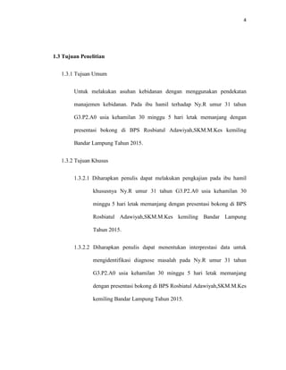 4
1.3 Tujuan Penelitian
1.3.1 Tujuan Umum
Untuk melakukan asuhan kebidanan dengan menggunakan pendekatan
manajemen kebidanan. Pada ibu hamil terhadap Ny.R umur 31 tahun
G3.P2.A0 usia kehamilan 30 minggu 5 hari letak memanjang dengan
presentasi bokong di BPS Rosbiatul Adawiyah,SKM.M.Kes kemiling
Bandar Lampung Tahun 2015.
1.3.2 Tujuan Khusus
1.3.2.1 Diharapkan penulis dapat melakukan pengkajian pada ibu hamil
khususnya Ny.R umur 31 tahun G3.P2.A0 usia kehamilan 30
minggu 5 hari letak memanjang dengan presentasi bokong di BPS
Rosbiatul Adawiyah,SKM.M.Kes kemiling Bandar Lampung
Tahun 2015.
1.3.2.2 Diharapkan penulis dapat menentukan interprestasi data untuk
mengidentifikasi diagnose masalah pada Ny.R umur 31 tahun
G3.P2.A0 usia kehamilan 30 minggu 5 hari letak memanjang
dengan presentasi bokong di BPS Rosbiatul Adawiyah,SKM.M.Kes
kemiling Bandar Lampung Tahun 2015.
 