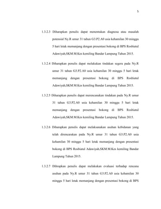 5
1.3.2.3 Diharapkan penulis dapat menentukan diagnosa atau masalah
potensial Ny.R umur 31 tahun G3.P2.A0 usia kehamilan 30 minggu
5 hari letak memanjang dengan presentasi bokong di BPS Rosbiatul
Adawiyah,SKM.M.Kes kemiling Bandar Lampung Tahun 2015.
1.3.2.4 Diharapkan penulis dapat melakukan tindakan segera pada Ny.R
umur 31 tahun G3.P2.A0 usia kehamilan 30 minggu 5 hari letak
memanjang dengan presentasi bokong di BPS Rosbiatul
Adawiyah,SKM.M.Kes kemiling Bandar Lampung Tahun 2015.
1.3.2.5 Diharapkan penulis dapat merencanakan tindakan pada Ny.R umur
31 tahun G3.P2.A0 usia kehamilan 30 minggu 5 hari letak
memanjang dengan presentasi bokong di BPS Rosbiatul
Adawiyah,SKM.M.Kes kemiling Bandar Lampung Tahun 2015.
1.3.2.6 Diharapkan penulis dapat melaksanakan asuhan kebidanan yang
telah direncarakan pada Ny.R umur 31 tahun G3.P2.A0 usia
kehamilan 30 minggu 5 hari letak memanjang dengan presentasi
bokong di BPS Rosbiatul Adawiyah,SKM.M.Kes kemiling Bandar
Lampung Tahun 2015.
1.3.2.7 Dihrapkan penulis dapat melakukan evaluasi terhadap rencana
asuhan pada Ny.R umur 31 tahun G3.P2.A0 usia kehamilan 30
minggu 5 hari letak memanjang dengan presentasi bokong di BPS
 