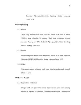 6
Rosbiatul Adawiyah,SKM.M.Kes kemiling Bandar Lampung
Tahun 2015.
1.4 Ruang Lingkup
1.4.1 Sasaran
Obyek yang diambil dalam studi kasus ini adalah Ny.R umur 31 tahun
G3.P2.A0 usia kehamilan 30 minggu 5 hari letak memanjang dengan
presentasi bokong di BPS Rosbiatul Adawiyah,SKM.M.Kes kemiling
Bandar Lampung Tahun 2015.
1.4.2 Tempat
Penulis mengambil kasus dalam karya tulis ilmiah ini di BPS Rosbiatul
Adawiyah, SKM.M.KES Kemiling Bandar Lampung Tahun 2015.
1.4.3 Waktu
Pelaksanaan asuhan kebidanan studi kasus ini dilaksanakan pada tanggal
1April-14 April.
1.5 Manfaat Penelitian
1.5.1 Bagi institusi pendidikan
Sebagai salah satu persyaratan dalam menyelesaikan ujian akhir jenjang
pendidikan Diploma III Akademi Kebidanan Adila Bandar Lampung dan
 
