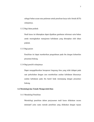 7
sebagai bahan acuan atau pedoman untuk penulisan karya tulis ilmiah (KTI)
selanjutnya.
1.5.2 Bagi lahan praktek
Studi kasus ini diharapkan dapat dijadikan gambaran informasi serta bahan
untuk meningkatkan manajemen kebidanan yang diterapkan oleh lahan
praktek.
1.5.3 Bagi pasien
Penelitian ini dapat memberikan pengetahuan pada ibu dengan kehamilan
presentasi bokong.
1.5.4 Bagi peneliti selanjutnya
Dapat mengaplikasikan beroperasi langsung ilmu yang telah didapat pada
saat perkuliahan dengan cara memberikan asuhan kebidanan khususnya
asuhan kebidanan pada ibu hamil letak memanjang dengan presentasi
bokong.
1.6 Metedologi dan Teknik Memperoleh Data
1.6.1 Metedologi Penelitian
Metodologi penelitian dalam penyusunan studi kasus dilakukan secara
deskriptif yaitu suatu metode penelitian yang dilakukan dengan tujuan
 