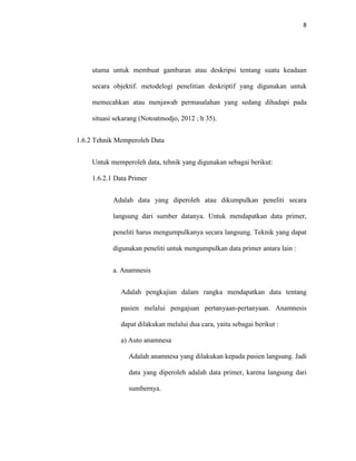 8
utama untuk membuat gambaran atau deskripsi tentang suatu keadaan
secara objektif. metodelogi penelitian deskriptif yang digunakan untuk
memecahkan atau menjawab permasalahan yang sedang dihadapi pada
situasi sekarang (Notoatmodjo, 2012 ; h 35).
1.6.2 Tehnik Memperoleh Data
Untuk memperoleh data, tehnik yang digunakan sebagai berikut:
1.6.2.1 Data Primer
Adalah data yang diperoleh atau dikumpulkan peneliti secara
langsung dari sumber datanya. Untuk mendapatkan data primer,
peneliti harus mengumpulkanya secara langsung. Teknik yang dapat
digunakan peneliti untuk mengumpulkan data primer antara lain :
a. Anamnesis
Adalah pengkajian dalam rangka mendapatkan data tentang
pasien melalui pengajuan pertanyaan-pertanyaan. Anamnesis
dapat dilakukan melalui dua cara, yaitu sebagai berikut :
a) Auto anamnesa
Adalah anamnesa yang dilakukan kepada pasien langsung. Jadi
data yang diperoleh adalah data primer, karena langsung dari
sumbernya.
 