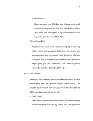9
b) Allo anamnesa
Adalah anamnesa yang dilakukan pada keluarga pasien untuk
memperoleh data pasien. Ini dilakukan pada keadaan darurat
ketika pasien tidak memungkinkan lagi untuk memberikan data
yang akurat. (Sulistyawati, 2009; h. 111).
b. Pemeriksaan Fisik
Pengkajian fisik adalah suatu pengkajian yang dapat dipandang
sebagai bagian tahap pengkajian pada proses keperawatan atau
tahap pengkajian atau pemeriksaan klinis dari sistem pelayanan
terintegrasi, yang prinsipnya menggunakan cara–cara yang sama
dengan pengkajian fisik kedokteran, yaitu inspeksi, palpasi,
perkusi, dan auskultasi (Prihardjo, 2007; h.2-3).
1.6.2.2 Data Sekunder
Adalah data yang diperoleh atau dikumpulkan peneliti dari berbagai
sumber yang telah ada (peneliti sebagai tangan kedua). Data
sekunder dapat diperoleh dari berbagai sumber Biro Pusat Statistik
(BPS), buku laporan, jurnal, dan lain-lain
a. Studi Pustaka
Studi pustaka adalah bahan-bahan pustaka yang sangat penting
dalam menunjang latar belakang teoritis dari suatu penelitian.
 