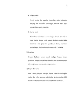 15
4. Vasklularisasi
Arteri uterine dan ovarika bertambah dalam diameter,
panjang dan anak-anak cabangnya, pebuluh darah vena
mengembang dan beretambah.
5. Serviks uteri
Bertambah vaskularisasi dan menjadi lunak, kondisi ini
yang disebut dengan tanda goodle. Kelenjar endoservikal
membesar dan pelebaran pembuluh darah, warnanya
menjadi livid, dan ini disebut dengan tanda Chadwick
b) Ovarium
Ovulasi berhenti namun masih terdapat korpus lateum
graviditas sampai terbentuknya plasenta yang akan mengambil
alih pengeluaran estrogen dan progesyerone.
c) Vagina dan vulva
Oleh karena pengaruh estrogen, terjadi hipervaskulisasi pada
vagina dan vulva sehingga pada bagian tersebut terlihat lebih
merah atau kebiruan, kondisi ini disebut tanda chadwicks.
 