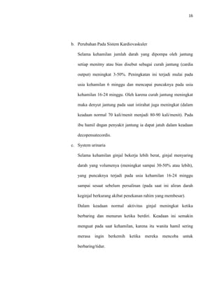 16
b. Perubahan Pada Sistem Kardiovaskuler
Selama kehamilan jumlah darah yang dipompa oleh jantung
setiap menitny atau bias disebut sebagai curah jantung (cardia
output) meningkat 3-50%. Peningkatan ini terjadi mulai pada
usia kehamilan 6 minggu dan mencapai puncaknya pada usia
kehamilan 16-24 minggu. Oleh karena curah jantung meningkat
maka denyut jantung pada saat istirahat juga meningkat (dalam
keadaan normal 70 kali/menit menjadi 80-90 kali/menit). Pada
ibu hamil dngan penyakit jantung ia dapat jatuh dalam keadaan
decopensatecordis.
c. System urinaria
Selama kehamilan ginjal bekerja lebih berat, ginjal menyaring
darah yang volumenya (meningkat sampai 30-50% atau lebih),
yang puncaknya terjadi pada usia kehamilan 16-24 minggu
sampai sesaat sebelum persalinan (pada saat ini aliran darah
keginjal berkurang akibat penekanan rahim yang membesar).
Dalam keadaan normal aktivitas ginjal meningkat ketika
berbaring dan menurun ketika berdiri. Keadaan ini semakin
menguat pada saat kehamilan, karena itu wanita hamil sering
merasa ingin berkemih ketika mereka mencoba untuk
berbaring/tidur.
 